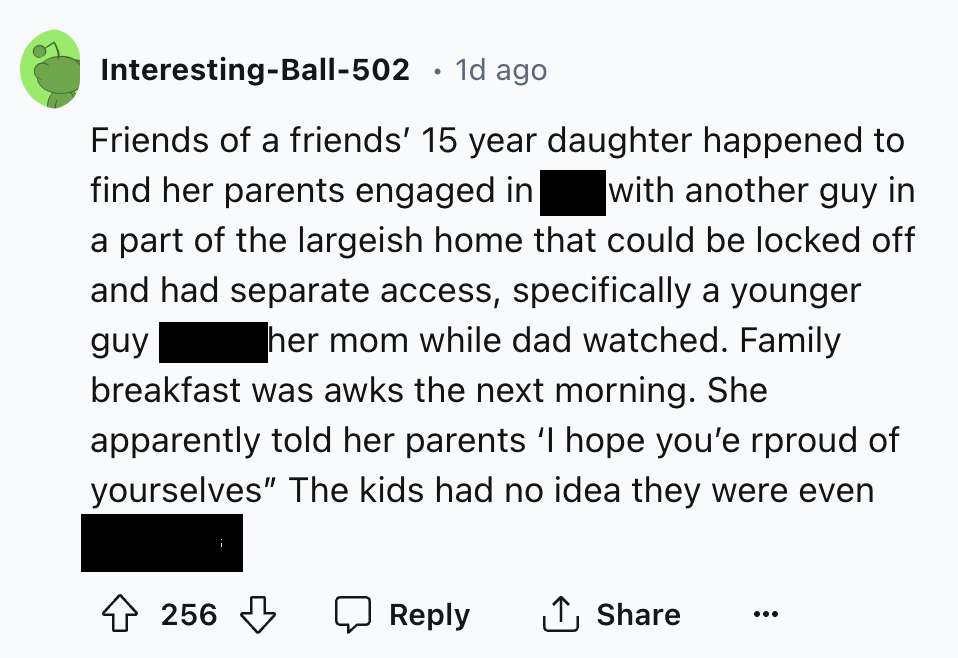 screenshot - InterestingBall502 1d ago Friends of a friends' 15 year daughter happened to find her parents engaged in with another guy in a part of the largeish home that could be locked off and had separate access, specifically a younger guy her mom whil